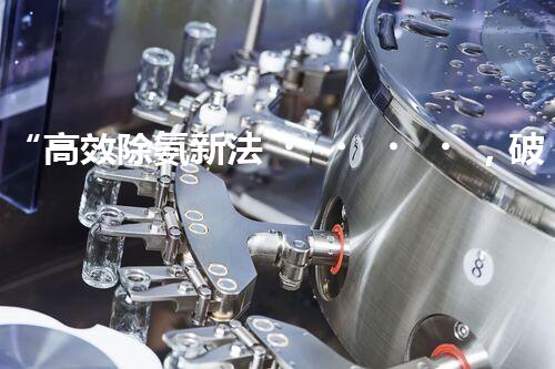 “高效除氨新法，破解氨氮廢水超標難題”